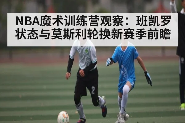 NBA魔术训练营观察:班凯罗状态与莫斯利轮换新赛季前瞻